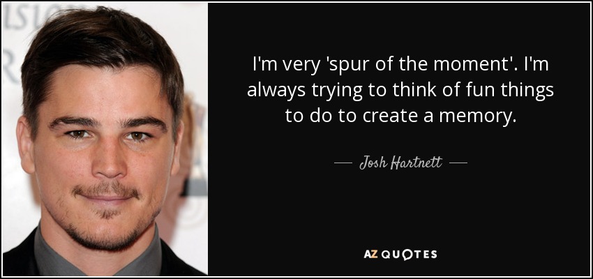 I'm very 'spur of the moment'. I'm always trying to think of fun things to do to create a memory. - Josh Hartnett