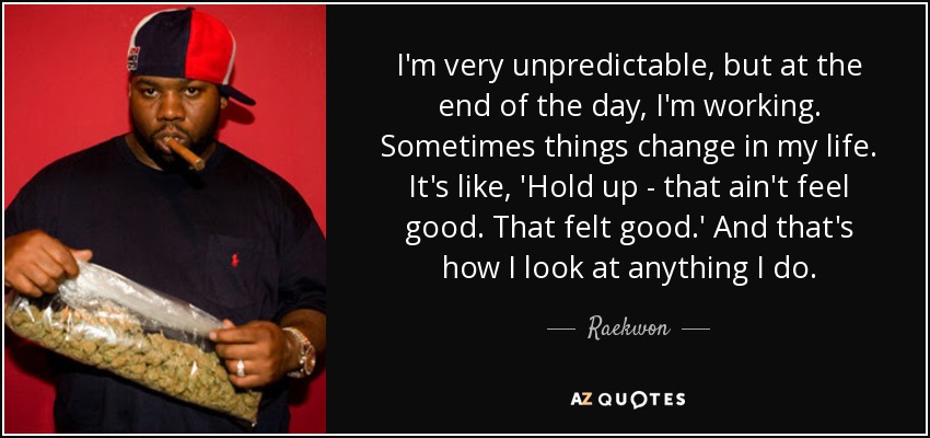 I'm very unpredictable, but at the end of the day, I'm working. Sometimes things change in my life. It's like, 'Hold up - that ain't feel good. That felt good.' And that's how I look at anything I do. - Raekwon