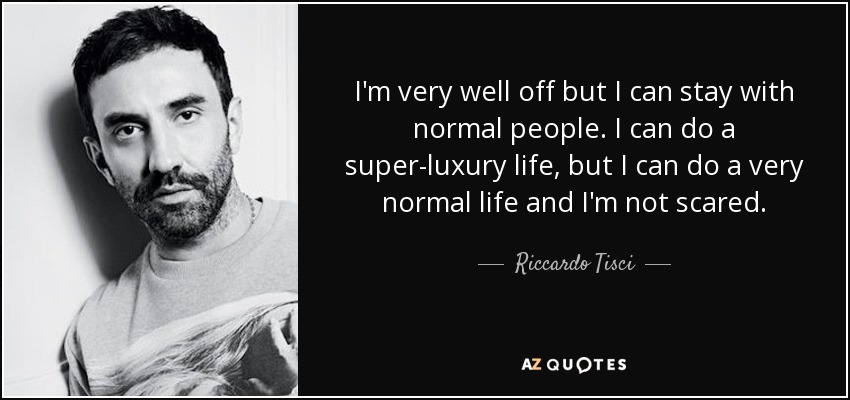 I'm very well off but I can stay with normal people. I can do a super-luxury life, but I can do a very normal life and I'm not scared. - Riccardo Tisci