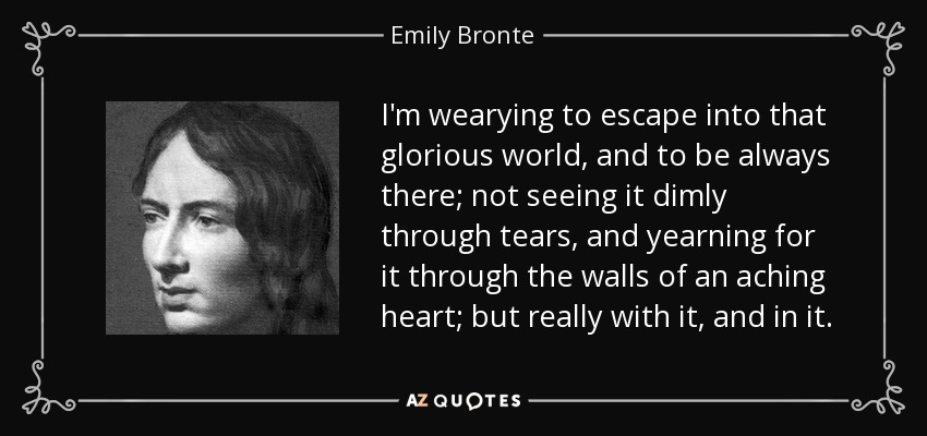 I'm wearying to escape into that glorious world, and to be always there; not seeing it dimly through tears, and yearning for it through the walls of an aching heart; but really with it, and in it. - Emily Bronte