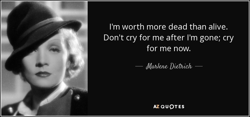 I'm worth more dead than alive. Don't cry for me after I'm gone; cry for me now. - Marlene Dietrich