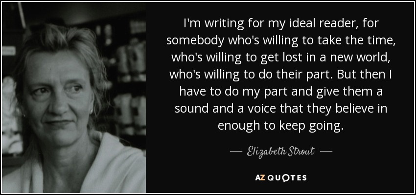 I'm writing for my ideal reader, for somebody who's willing to take the time, who's willing to get lost in a new world, who's willing to do their part. But then I have to do my part and give them a sound and a voice that they believe in enough to keep going. - Elizabeth Strout