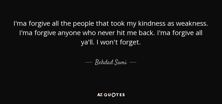 I'ma forgive all the people that took my kindness as weakness. I'ma forgive anyone who never hit me back. I'ma forgive all ya'll. I won't forget. - Behdad Sami