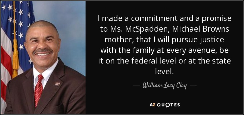 I made a commitment and a promise to Ms. McSpadden, Michael Browns mother, that I will pursue justice with the family at every avenue, be it on the federal level or at the state level. - William Lacy Clay, Jr.
