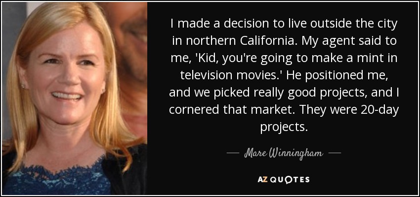 I made a decision to live outside the city in northern California. My agent said to me, 'Kid, you're going to make a mint in television movies.' He positioned me, and we picked really good projects, and I cornered that market. They were 20-day projects. - Mare Winningham