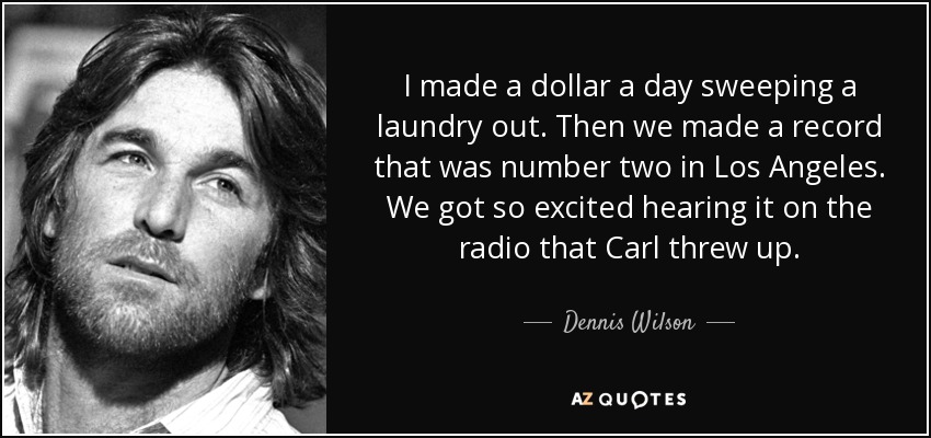 I made a dollar a day sweeping a laundry out. Then we made a record that was number two in Los Angeles. We got so excited hearing it on the radio that Carl threw up. - Dennis Wilson