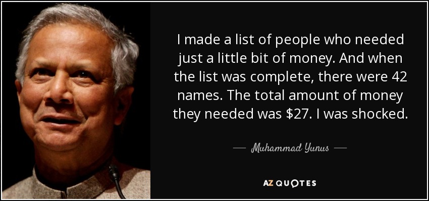 I made a list of people who needed just a little bit of money. And when the list was complete, there were 42 names. The total amount of money they needed was $27. I was shocked. - Muhammad Yunus