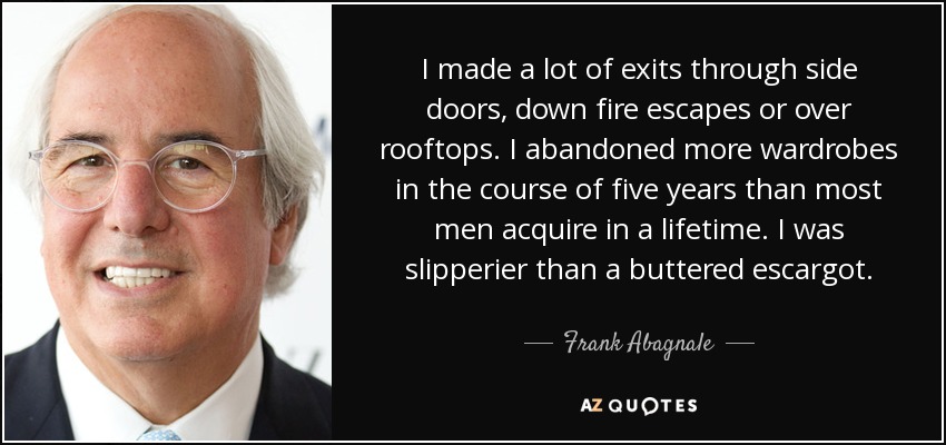 I made a lot of exits through side doors, down fire escapes or over rooftops. I abandoned more wardrobes in the course of five years than most men acquire in a lifetime. I was slipperier than a buttered escargot. - Frank Abagnale