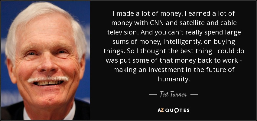 I made a lot of money. I earned a lot of money with CNN and satellite and cable television. And you can't really spend large sums of money, intelligently, on buying things. So I thought the best thing I could do was put some of that money back to work - making an investment in the future of humanity. - Ted Turner