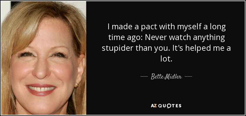 I made a pact with myself a long time ago: Never watch anything stupider than you. It's helped me a lot. - Bette Midler