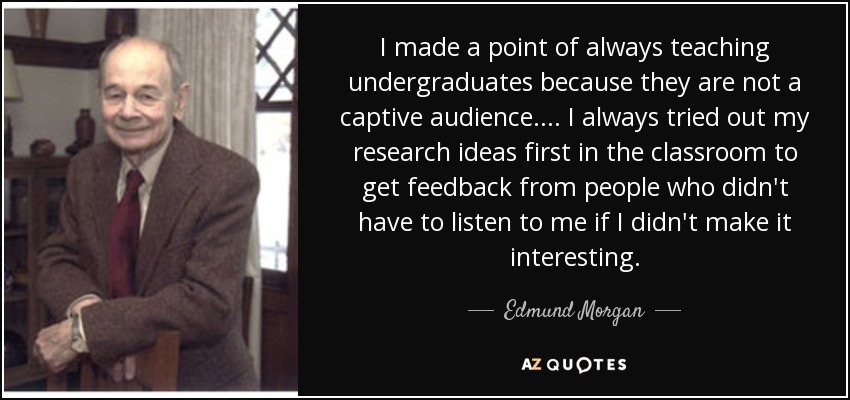 I made a point of always teaching undergraduates because they are not a captive audience. . . . I always tried out my research ideas first in the classroom to get feedback from people who didn't have to listen to me if I didn't make it interesting. - Edmund Morgan