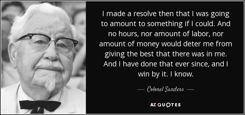 I made a resolve then that I was going to amount to something if I could. And no hours, nor amount of labor, nor amount of money would deter me from giving the best that there was in me. And I have done that ever since, and I win by it. I know. - Colonel Sanders