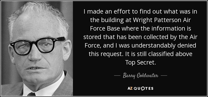 I made an effort to find out what was in the building at Wright Patterson Air Force Base where the information is stored that has been collected by the Air Force, and I was understandably denied this request. It is still classified above Top Secret. - Barry Goldwater