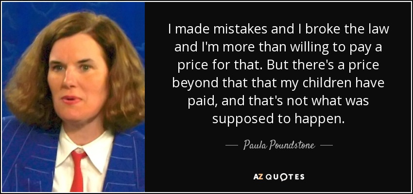 I made mistakes and I broke the law and I'm more than willing to pay a price for that. But there's a price beyond that that my children have paid, and that's not what was supposed to happen. - Paula Poundstone