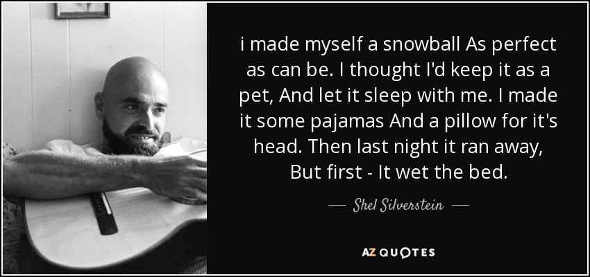 i made myself a snowball As perfect as can be. I thought I'd keep it as a pet, And let it sleep with me. I made it some pajamas And a pillow for it's head. Then last night it ran away, But first - It wet the bed. - Shel Silverstein