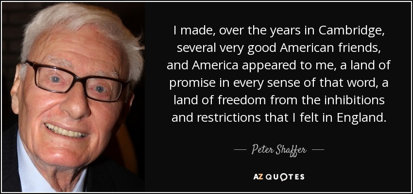 I made, over the years in Cambridge, several very good American friends, and America appeared to me, a land of promise in every sense of that word, a land of freedom from the inhibitions and restrictions that I felt in England. - Peter Shaffer