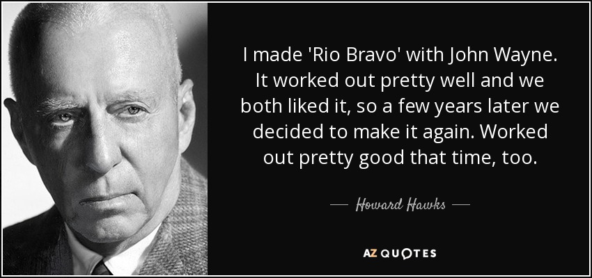 I made 'Rio Bravo' with John Wayne. It worked out pretty well and we both liked it, so a few years later we decided to make it again. Worked out pretty good that time, too. - Howard Hawks