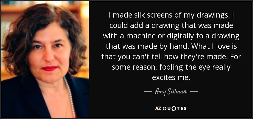 I made silk screens of my drawings. I could add a drawing that was made with a machine or digitally to a drawing that was made by hand. What I love is that you can't tell how they're made. For some reason, fooling the eye really excites me. - Amy Sillman