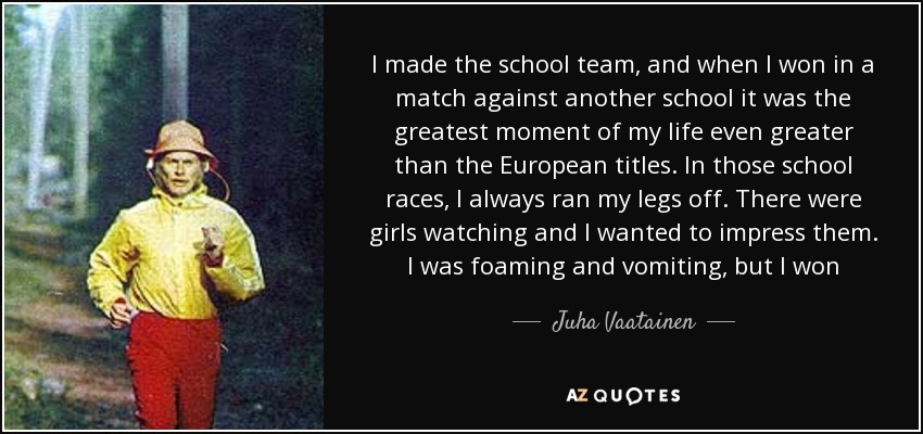 I made the school team, and when I won in a match against another school it was the greatest moment of my life even greater than the European titles. In those school races, I always ran my legs off. There were girls watching and I wanted to impress them. I was foaming and vomiting, but I won - Juha Vaatainen