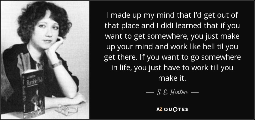 I made up my mind that I'd get out of that place and I didI learned that if you want to get somewhere, you just make up your mind and work like hell til you get there. If you want to go somewhere in life, you just have to work till you make it. - S. E. Hinton