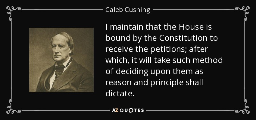I maintain that the House is bound by the Constitution to receive the petitions; after which, it will take such method of deciding upon them as reason and principle shall dictate. - Caleb Cushing