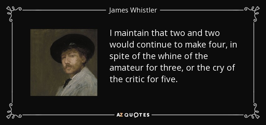 I maintain that two and two would continue to make four, in spite of the whine of the amateur for three, or the cry of the critic for five. - James Whistler