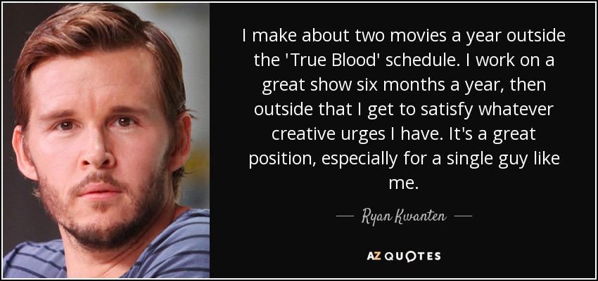 I make about two movies a year outside the 'True Blood' schedule. I work on a great show six months a year, then outside that I get to satisfy whatever creative urges I have. It's a great position, especially for a single guy like me. - Ryan Kwanten