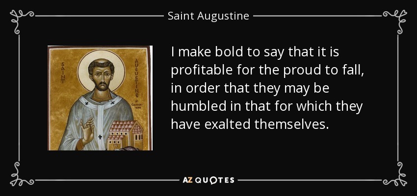 I make bold to say that it is profitable for the proud to fall, in order that they may be humbled in that for which they have exalted themselves. - Saint Augustine