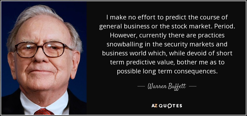 I make no effort to predict the course of general business or the stock market. Period. However, currently there are practices snowballing in the security markets and business world which, while devoid of short term predictive value, bother me as to possible long term consequences. - Warren Buffett
