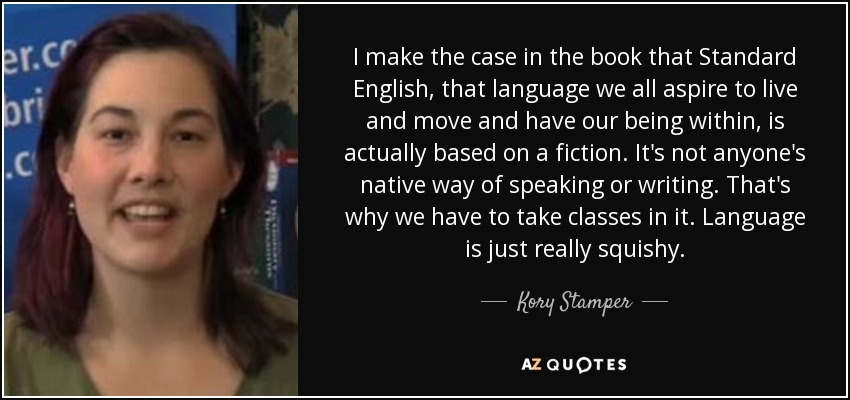 I make the case in the book that Standard English, that language we all aspire to live and move and have our being within, is actually based on a fiction. It's not anyone's native way of speaking or writing. That's why we have to take classes in it. Language is just really squishy. - Kory Stamper