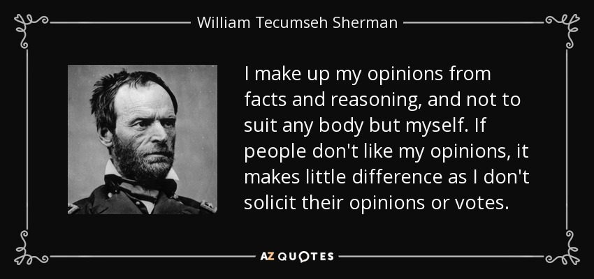 I make up my opinions from facts and reasoning, and not to suit any body but myself. If people don't like my opinions, it makes little difference as I don't solicit their opinions or votes. - William Tecumseh Sherman