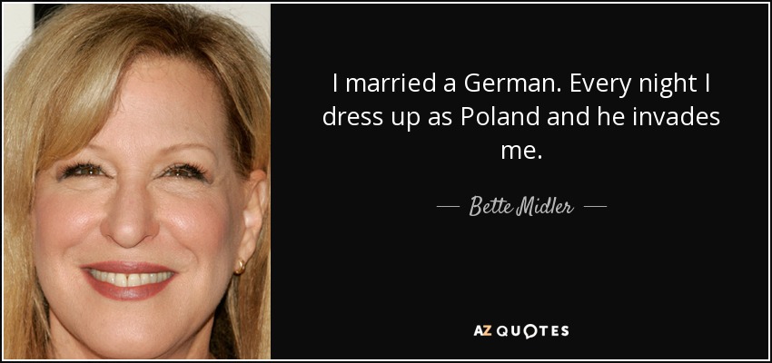 I married a German. Every night I dress up as Poland and he invades me. - Bette Midler