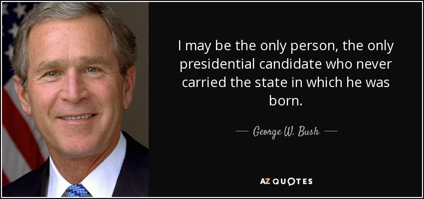 I may be the only person, the only presidential candidate who never carried the state in which he was born. - George W. Bush