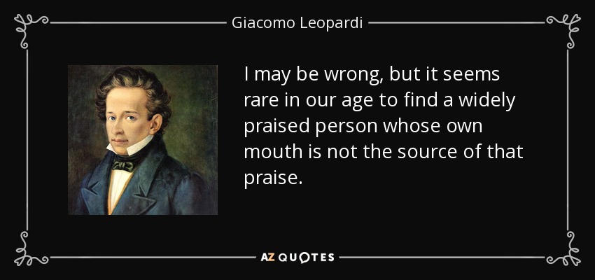 I may be wrong, but it seems rare in our age to find a widely praised person whose own mouth is not the source of that praise. - Giacomo Leopardi