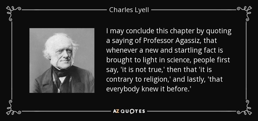 I may conclude this chapter by quoting a saying of Professor Agassiz, that whenever a new and startling fact is brought to light in science, people first say, 'it is not true,' then that 'it is contrary to religion,' and lastly, 'that everybody knew it before.' - Charles Lyell