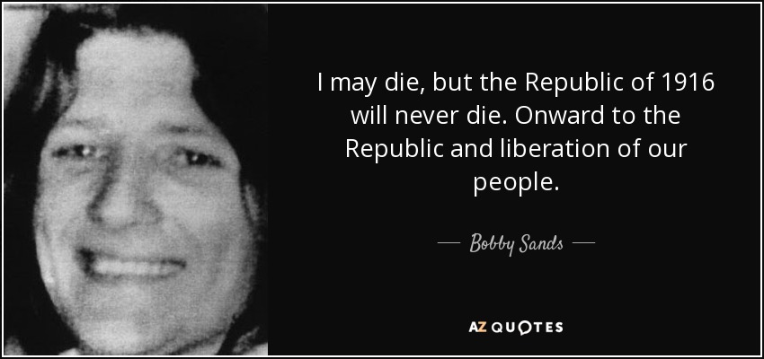 I may die, but the Republic of 1916 will never die. Onward to the Republic and liberation of our people. - Bobby Sands