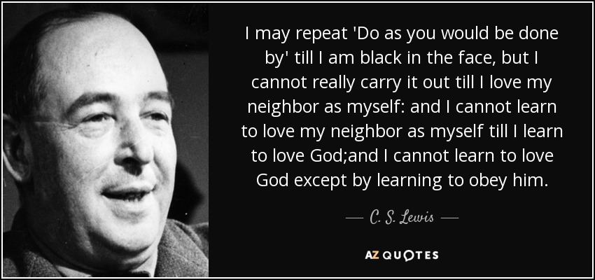 I may repeat 'Do as you would be done by' till I am black in the face, but I cannot really carry it out till I love my neighbor as myself: and I cannot learn to love my neighbor as myself till I learn to love God;and I cannot learn to love God except by learning to obey him. - C. S. Lewis