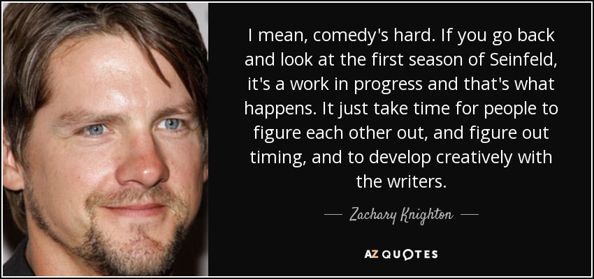 I mean, comedy's hard. If you go back and look at the first season of Seinfeld, it's a work in progress and that's what happens. It just take time for people to figure each other out, and figure out timing, and to develop creatively with the writers. - Zachary Knighton