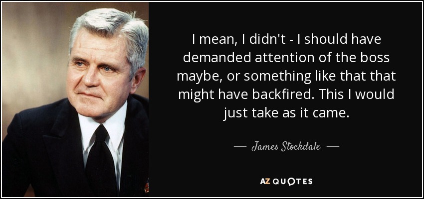 I mean, I didn't - I should have demanded attention of the boss maybe, or something like that that might have backfired. This I would just take as it came. - James Stockdale