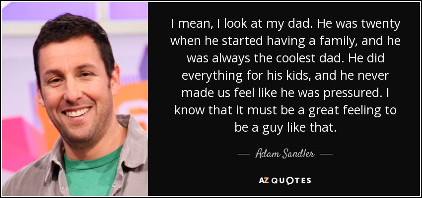 I mean, I look at my dad. He was twenty when he started having a family, and he was always the coolest dad. He did everything for his kids, and he never made us feel like he was pressured. I know that it must be a great feeling to be a guy like that. - Adam Sandler