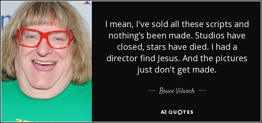 I mean, I've sold all these scripts and nothing's been made. Studios have closed, stars have died. I had a director find Jesus. And the pictures just don't get made. - Bruce Vilanch