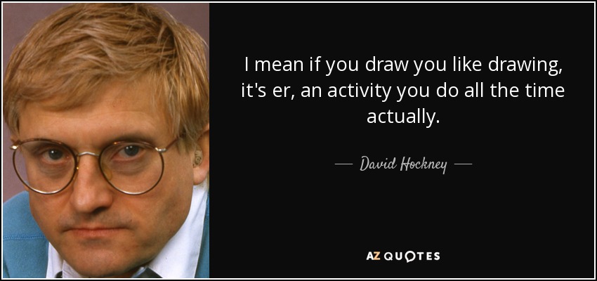 I mean if you draw you like drawing, it's er, an activity you do all the time actually. - David Hockney