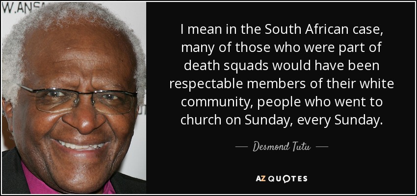 I mean in the South African case, many of those who were part of death squads would have been respectable members of their white community, people who went to church on Sunday, every Sunday. - Desmond Tutu