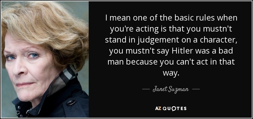 I mean one of the basic rules when you're acting is that you mustn't stand in judgement on a character, you mustn't say Hitler was a bad man because you can't act in that way. - Janet Suzman