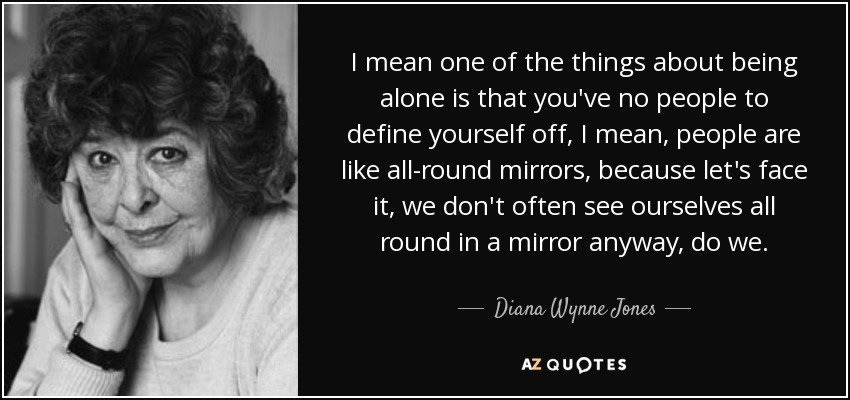 I mean one of the things about being alone is that you've no people to define yourself off, I mean, people are like all-round mirrors, because let's face it, we don't often see ourselves all round in a mirror anyway, do we. - Diana Wynne Jones