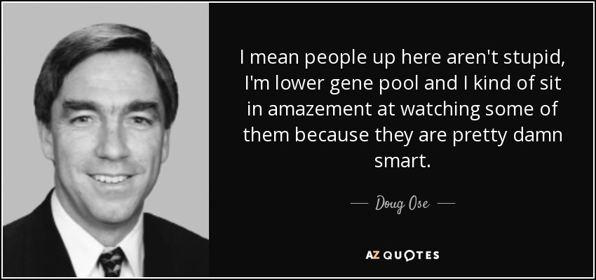 I mean people up here aren't stupid, I'm lower gene pool and I kind of sit in amazement at watching some of them because they are pretty damn smart. - Doug Ose