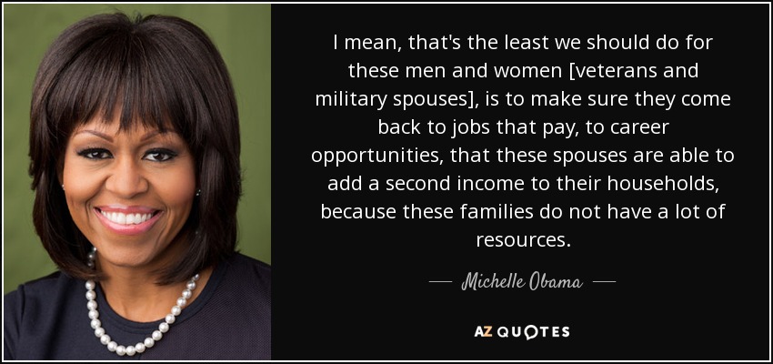I mean, that's the least we should do for these men and women [veterans and military spouses], is to make sure they come back to jobs that pay, to career opportunities, that these spouses are able to add a second income to their households, because these families do not have a lot of resources. - Michelle Obama