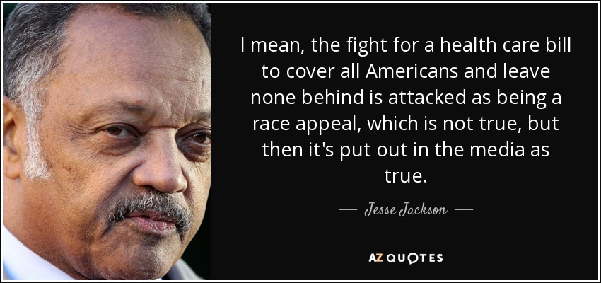 I mean, the fight for a health care bill to cover all Americans and leave none behind is attacked as being a race appeal, which is not true, but then it's put out in the media as true. - Jesse Jackson