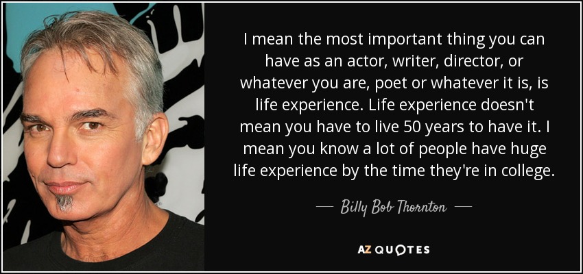 I mean the most important thing you can have as an actor, writer, director, or whatever you are, poet or whatever it is, is life experience. Life experience doesn't mean you have to live 50 years to have it. I mean you know a lot of people have huge life experience by the time they're in college. - Billy Bob Thornton