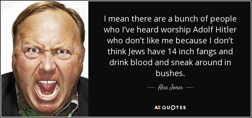 I mean there are a bunch of people who I’ve heard worship Adolf Hitler who don’t like me because I don’t think Jews have 14 inch fangs and drink blood and sneak around in bushes. - Alex Jones